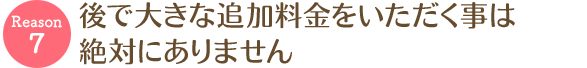 後で大きな追加料金をいただく事は絶対にありません